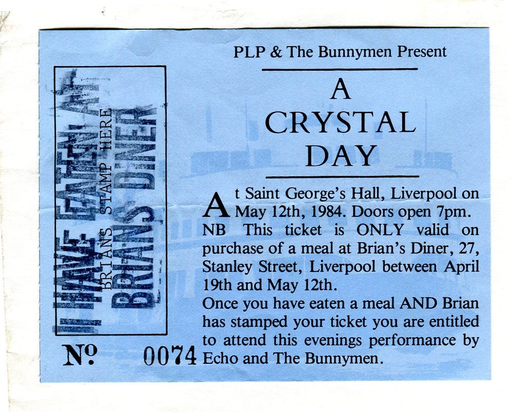 Ticket with the words: "A Crystal Day. At Saint George's Hall, Liverpool on May 12th, 1984. Doors open 7pm. NB This ticket is ONLY valid on purchase of a meal at Brian's Diner, 27, Stanley Street, Liverpool between April 19th and May 12th. Once you have eaten a meal AND Brian has stamped your ticket you are entitled to attend this evenings performance by Echo and The Bunnymen."