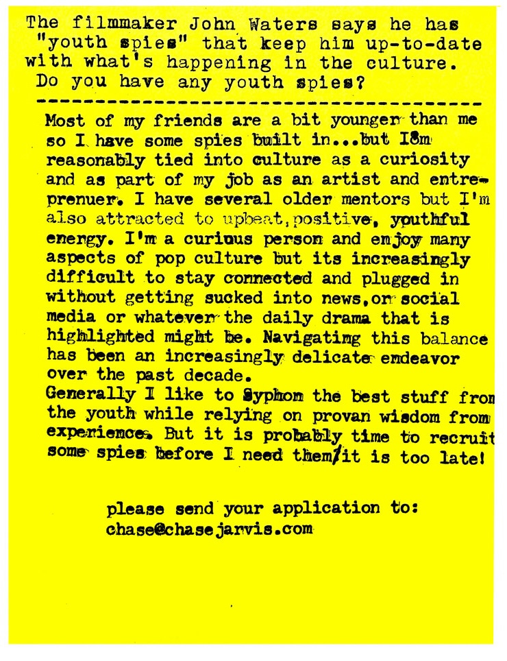 Do you have any youth spies?   Most of my friends are a bit younger than me so I have some spies built in...but Im reasonably tied into culture as a curiosity and as part of my job as an artist and entreprenuer. I have several older mentors but I'm also attracted to upbeat, positive, youthful energy. I'm a curious person and enjoy many aspects of pop culture but its increasingly difficult to stay connected and plugged in without getting sucked into news, on social media or whatever the daily drama that is highlighted might be. Navigating this balance has been an increasingly delicate endeavor over the past decade. Generally I like to Syphon the best stuff from the youth while relying on proven wisdom from experiences. But it is probably time to recruit some spies before I need them/it is too late!