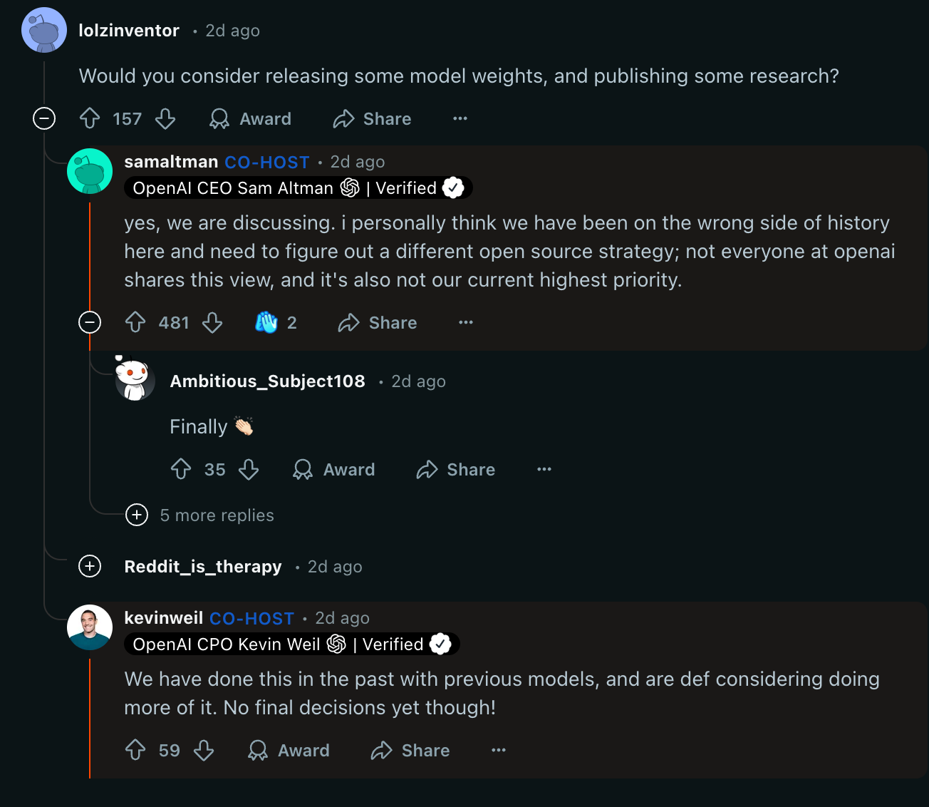 Reddit thread. lolzinventor • 2d ago Would you consider releasing some model weights, and publishing some research?    Upvote 157  Downvote  Award  Share Share  u/samaltman avatar samaltman CO-HOST • 2d ago OpenAI CEO Sam Altman  emoji:OpenAIWhite:  | Verified  emoji:checkmark: yes, we are discussing. i personally think we have been on the wrong side of history here and need to figure out a different open source strategy; not everyone at openai shares this view, and it's also not our current highest priority.    Upvote 481  Downvote   2  Share Share  Ambitious_Subject108 • 2d ago Finally 👏🏻   Upvote 35  Downvote  Award  Share Share   5 more replies  Reddit_is_therapy • 2d ago u/kevinweil avatar kevinweil CO-HOST • 2d ago OpenAI CPO Kevin Weil  emoji:OpenAIWhite:  | Verified  emoji:checkmark: We have done this in the past with previous models, and are def considering doing more of it. No final decisions yet though!