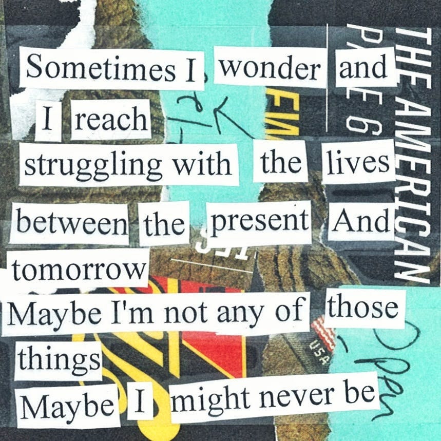 collage cut-out poem that reads:

Sometimes I wonder and I reach
Struggling with the lives between the present and tomorrow
Maybe I'm not any of those things
Maybe I might never be
