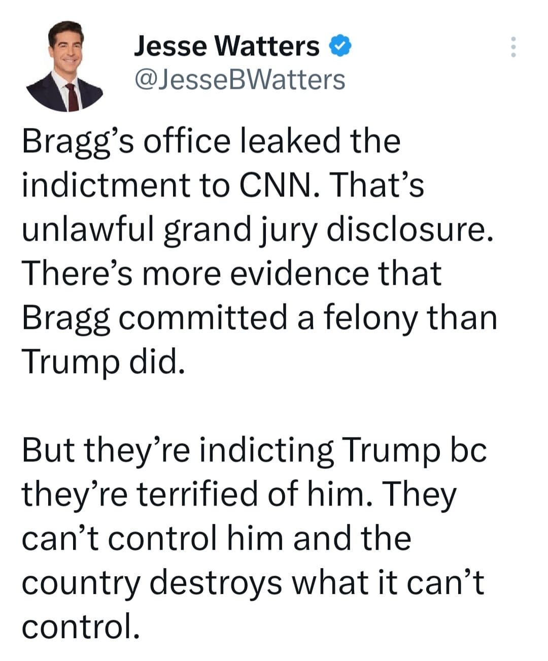 May be a cartoon of 1 person, standing and text that says 'Jesse Watters @JesseBWatters Bragg's office leaked the indictment to to CNN. That's unlawful grand jury disclosure. There's more evidence that Bragg committed a felony than Trump did. But they're indicting Trump bc they're terrified of him. They can't control him and the country destroys what it can't control.'