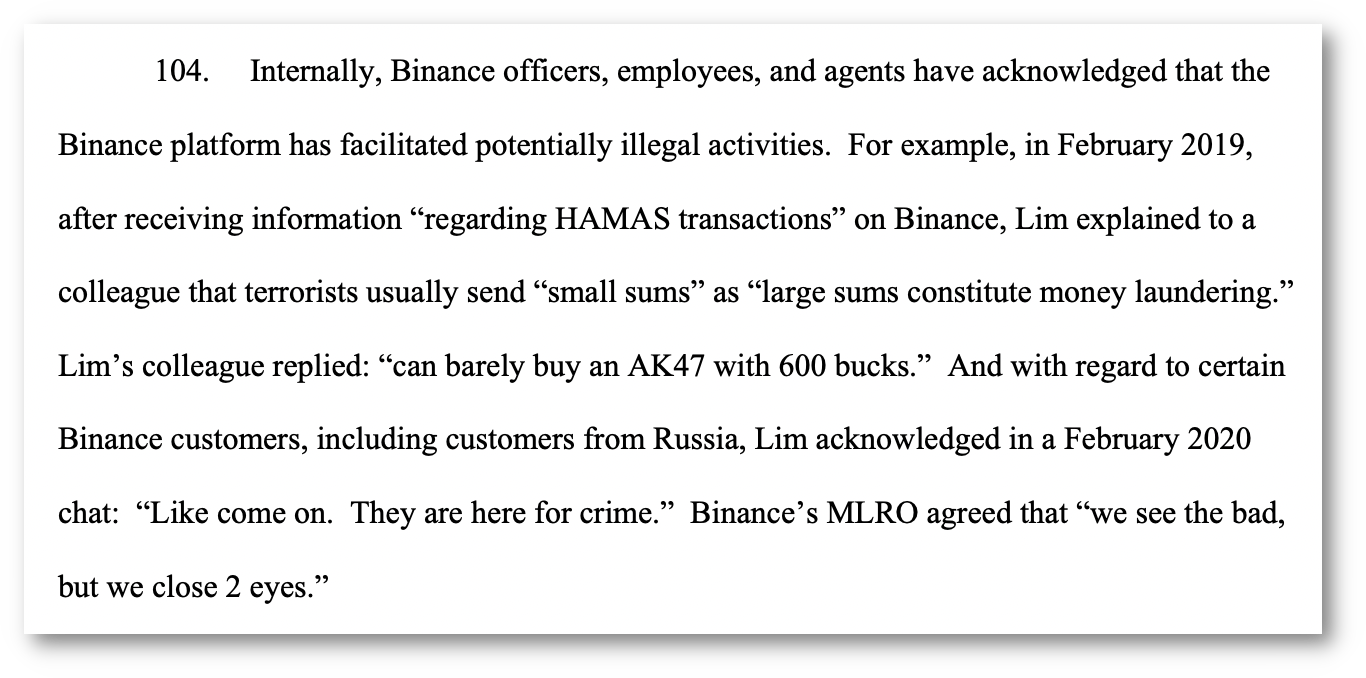 104. Internally, Binance officers, employees, and agents have acknowledged that the Binance platform has facilitated potentially illegal activities. For example, in February 2019, after receiving information “regarding HAMAS transactions” on Binance, Lim explained to a colleague that terrorists usually send “small sums” as “large sums constitute money laundering.” Lim’s colleague replied: “can barely buy an AK47 with 600 bucks.” And with regard to certain Binance customers, including customers from Russia, Lim acknowledged in a February 2020 chat: “Like come on. They are here for crime.” Binance’s MLRO agreed that “we see the bad, but we close 2 eyes.” 104. Internally, Binance officers, employees, and agents have acknowledged that the Binance platform has facilitated potentially illegal activities. For example, in February 2019, after receiving information “regarding HAMAS transactions” on Binance, Lim explained to a colleague that terrorists usually send “small sums” as “large sums constitute money laundering.” Lim’s colleague replied: “can barely buy an AK47 with 600 bucks.” And with regard to certain Binance customers, including customers from Russia, Lim acknowledged in a February 2020 chat: “Like come on. They are here for crime.” Binance’s MLRO agreed that “we see the bad, but we close 2 eyes.”