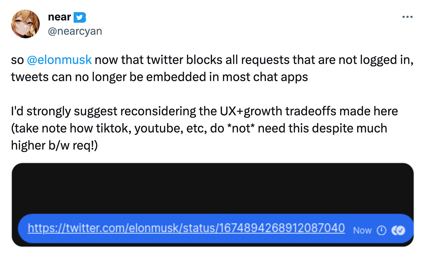 Tweet from nearcyan: so elonmusk now that twitter blocks all requests that are not logged in, tweets can no longer be embedded in most chat apps I'd strongly suggest reconsidering the UX+growth tradeoffs made here. take note how tiktok, youtube, etc, do not need this despite much higher b/w req