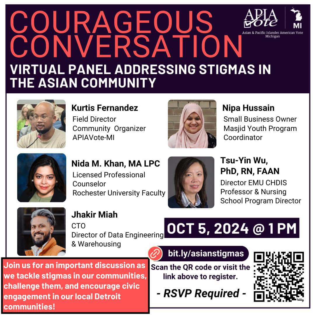 May be an image of 5 people and text that says 'I COURAGEOUS ABIA CONVERSATION VIRTUAL PANEL ADDRESSING STIGMAS IN THE ASIAN COMMUNITY Kurtis Fernandez Field Director Community Organizer APIAVote-MI Nipa Hussain Small Business Owner Masjid Youth Program Coordinator Nida M. Khan, MA LPC Licensed Professional Counselor Rochester University Faculty Tsu-Yin Wu, PhD, RN, FAAN Director EMU CHDIS Professor Nursing School Program Director Jhakir Miah CTO Director of Data Engineering OCT & Warehousing 2024 bit.ly/asianstigmas Join us for an important discussion as Scan the QR code visit the we tackle stigmas in our communities, link above to register. challenge them, and encourage civic engagement our local Detroit communities! -RSVP Required-'