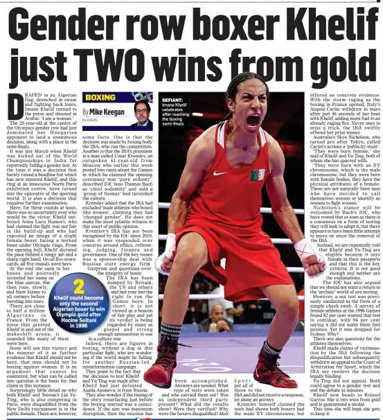 I AM A WOMAN! Controversial Algerian boxer hits back as she secures Olympic medal The Mail on Sunday4 Aug 2024Mike Keegan RINGSIDE AT THE NORTH PARIS ARENA DEFIANT: Imane Khelif after her victory yesterday GENDER row boxer Imane Khelif guaranteed herself an Olympic medal here in Paris before declaring: ‘I am a woman!’ The Algerian welterweight, one of two boxers at the centre of an Olympic storm, scored a unanimous points victory against Hungary’s Luca Anna Hamori to secure her place in the semi-finals here. Khelif was banned from last year’s World Championships by the Russian-led International Boxing Association after they claimed she failed a gender test. But the Algerian has been cleared to fight in Paris by Olympic bosses. The 25-year-old’s first fight lasted just 46 seconds, when Italy’s Angela Carini quit in tears, saying she feared for her life. This time, the tears were Khelif’s after a dominant performance which saw her cheered on by hundreds of noisy supporters and later congratulated by her country’s president, who said she had ‘honoured Algeria, Algerian women and Algerian boxing’. As she headed to the dressing room, Khelif shouted in Arabic, with Algerian reporters translating that she had said: ‘I want to tell the entire world that I am a woman and I will remain a woman.’ She later expressed her thanks to the International Olympic Committee, who she said ‘spoke the truth’. She said: ‘Thanks to God this is the first women’s medal for boxing in Algeria. I can say to the Algerian people that I won a medal for Algeria and Arabs.’ Khelif will meet Thailand’s Janjaem Suwannapheng in the semi-final on Tuesday. Should she win, she will fight for gold on Friday. Even if she loses, she is guaranteed a bronze medal. In the build-up, Hamori had branded the fight unfair. However, after the bout, the Hungarian shared an embrace with Khelif and wished her luck for the future. DRAPED in an Algerian flag, drenched in sweat and fighting back tears, Imane Khelif turned to the press and shouted in Arabic: ‘I am a woman.’ The 25-year-old at the centre of the Olympics gender row had just dominated her Hungarian opponent to land a unanimous decision, along with a place in the semi-finals. It was last March when Khelif was kicked out of the World Championships in India for reportedly failing a gender test. At the time it was a decision that barely raised a headline but which has now ensured Khelif, and this ring at an innocuous North Paris exhibition centre, have turned into the epicentre of the sporting world. It is also a decision that requires further examination. Here, for three rounds at least, there was no uncertainty over who would be the victor. Khelif outboxed Anna Luca Hamori, who had claimed the fight was not fair in the build-up and who had reposted an image of a slight female boxer facing a horned beast under Olympic rings. From the opening bell, Khelif dictated the pace behind a rangy jab and a sharp right hand. On all five scorecards, all five rounds were hers. At the end she sank to her knees and pointedly scrawled her name on the blue canvas. She then rose, slowly, and blew kisses to all corners before bursting into tears. There are close to half a million Algerians in France. From the noise that greeted Khelif in and out of the makeshift arena, it sounded like many of them were here. Some will use this victory and the manner of it as further evidence that Khelif should not be here, that men should not be boxing against women. It is an argument that cannot be countered, but what can be called into question is the basis for that claim in this instance. Surprisingly little detail on why both Khelif and Taiwan’s Lin YuTing, who is also competing in Paris, were disqualified from the New Delhi tournament is in the public domain. There are, however, some facts. One is that the decision was made by boxing body the IBA, who ran the competition. Another is that the IBA’s president is a man called Umar Kremlev, an outspoken 41-year-old from Moscow who earlier this week posted two rants about the Games in which he claimed the opening ceremony was ‘pure sodomy’, described IOC boss Thomas Bach as ‘chief sodomite’ and said a ‘group of hyenas’ had tarnished the culture. Kremlev added that the IBA had excluded ‘male athletes who boxed like women’, claiming they had ‘changed gender’. He does not make the most reliable witness in this court of public opinion. Kremlev’s IBA has not been recognised by the IOC since 2019, when it was suspended over concerns around ethics, refereeing, judging, finance and governance. One of the key issues was a sponsorship deal with Russian state energy firm Gazprom and questions over the integrity of bouts. The IBA has been dumped by Britain, the US and others and last year lost the right to run the Games here. In short, it is not viewed as a beacon of fair play and yet its verdict is being regarded by many as gospel and strong enough ammunition to use in a culture war. Indeed, there are figures in boxing, without a dog in this particular fight, who are wondering if the world might be falling for another Russian-led misinformation campaign. They point to the fact that the decision to test Khelif and Yu-Ting was made after Khelif had just defeated Azalia Amineva, is from Russia. They also wonder if the timing of the story resurfacing just before the boxing started was a coincidence. If the aim was maximum disruption, then the mission has been accomplished. Answers are needed. What type of tests were taken and who carried them out? Was an independent third party present? What did the results show? Were they verified? Why were the boxers disqualified? Mail Sport put all of those to the IBA and did not receive a response, let alone an answer. Kremlev himself claimed the tests had shown both boxers had the male XY chromosome, but offered no concrete evidence. With the storm raging as the boxing in France opened, Italy’s Angela Carini withdrew in tears after just 46 seconds of her bout with Khelif, adding more fuel to an already raging fire. Never ones to miss a trick, the IBA swiftly offered her prize money. Australia’s Skye Nicholson, who turned pro after Tokyo, called Carini’s actions a ‘publicity stunt’. ‘They were born female,’ she said of Khelif and Yu-Ting, both of whom she has sparred with. ‘They were born with an XY chromosome, which is the male chromosome, but they were born with female bodies, they have the physical attributes of a female. These are not naturally born men who have decided to call themselves women or identify as women to fight women.’ Nicholson’s stance will be welcomed by Bach’s IOC, who have vowed that as soon as there is a consensus on a form of testing they will look to adopt it, but there appears to have been little attempt to move on since the removal of the IBA. Instead, we are repeatedly told that Khelif and Yu-Ting are eligible because it says female in their passports and that this is the key criteria. It is not good enough and neither are the explanations. The IOC has also argued that we should not want a return to the ‘archaic’ world of sex testing. However, a sex test was previously conducted in the form of a simple cheek swab. A survey of female athletes at the 1996 Games found 82 per cent wanted that test to continue, with 94 per cent saying it did not make them feel anxious. Yet it was dropped for Sydney. Why? There are also questions for the athletes themselves. Khelif made claims of victimisation by the IBA following the disqualification but subsequently withdrew an appeal to the Court of Arbitration for Sport, which the IBA say renders the decision legally binding. Yu-Ting did not appeal. Both could agree to a gender test and end the debate in minutes. Khelif now heads to Roland Garros. She is two wins from gold and is guaranteed a medal. This time she will hope she gets to keep it. Article Name:I AM A WOMAN! Publication:The Mail on Sunday Author:Mike Keegan RINGSIDE AT THE NORTH PARIS ARENA Start Page:87 End Page:87