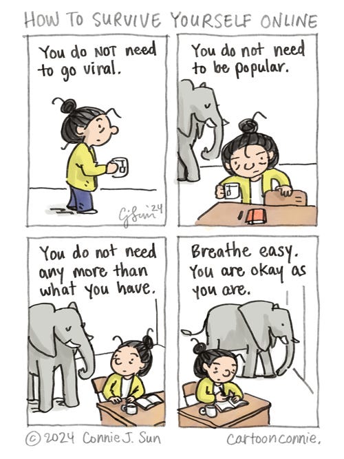 How To Survive Yourself Online 4-panel comic strip of a cartoon girl with a bun and an elephant, titled "How to survive yourself online." Panel 1 shows the girl walking with a cup of tea. In panel 2, she sits at her desk, with a red sketchbook and a pen, while an elephant appears in the frame. In panel 3, the girl and the elephant acknowledge each other. Panel 4 shows the girl getting to work as the elephant ambles off the frame. The captions for each panel read, "You do not need to go viral...You do not need to be popular...You do not need any more than what you have...Breathe easy. You are okay as you are." Original cartoon and artwork by Connie Sun, cartoonconnie, 2024.
