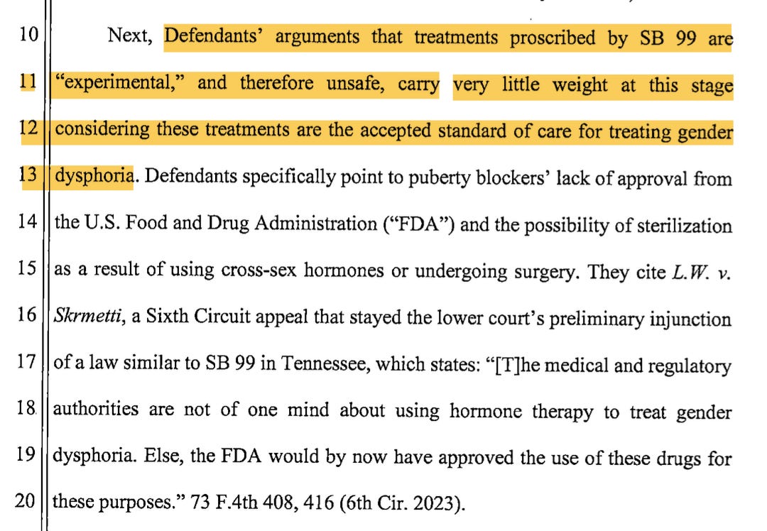Next, Defendants' arguments that treatments proscribed by SB 99 are 11 "experimental," and therefore unsafe, carry very little weight at this stage 12 considering these treatments are the accepted standard of care for treating gender 13 dysphoria. Defendants specifically point to puberty blockers' lack ofapproval from 14 the U.S. Food and Drug Administration ("FDA") and the possibility of sterilization 1 5a s a result of using cross-sex hormones or undergoing surgery. They cite L. W. v. 16 Skrmetti, a Sixth Circuit appeal that stayed the lower court's preliminary injunction 1 7 o f a law similar to SB 99 in Tennessee, which states: "[T]he medical and regulatory 18. authorities are not of one mind about using hormone therapy to treat gender 19 dysphoria. Else, the FDA would by now have approved the use of these drugs for 2 0 these purposes." 73 F.4th 408, 416 (6th Cir. 2023).