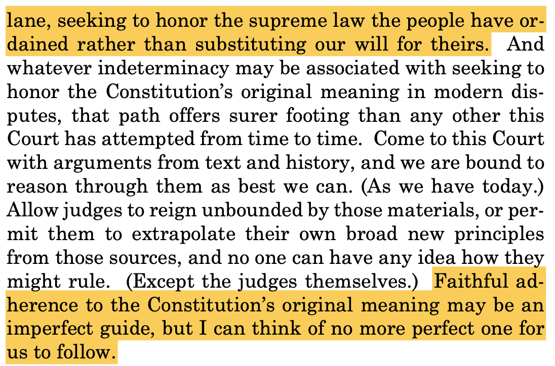 lane, seeking to honor the supreme law the people have or- dained rather than substituting our will for theirs. And whatever indeterminacy may be associated with seeking to honor the Constitution’s original meaning in modern dis- putes, that path offers surer footing than any other this Court has attempted from time to time. Come to this Court with arguments from text and history, and we are bound to reason through them as best we can. (As we have today.) Allow judges to reign unbounded by those materials, or per- mit them to extrapolate their own broad new principles from those sources, and no one can have any idea how they might rule. (Except the judges themselves.) Faithful ad- herence to the Constitution’s original meaning may be an imperfect guide, but I can think of no more perfect one for us to follow.