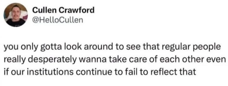 Cullen Crawford's tweet: you only gotta look around to see that regular people really desperately want to take care of each other even if our institutions continue to fail to reflect that