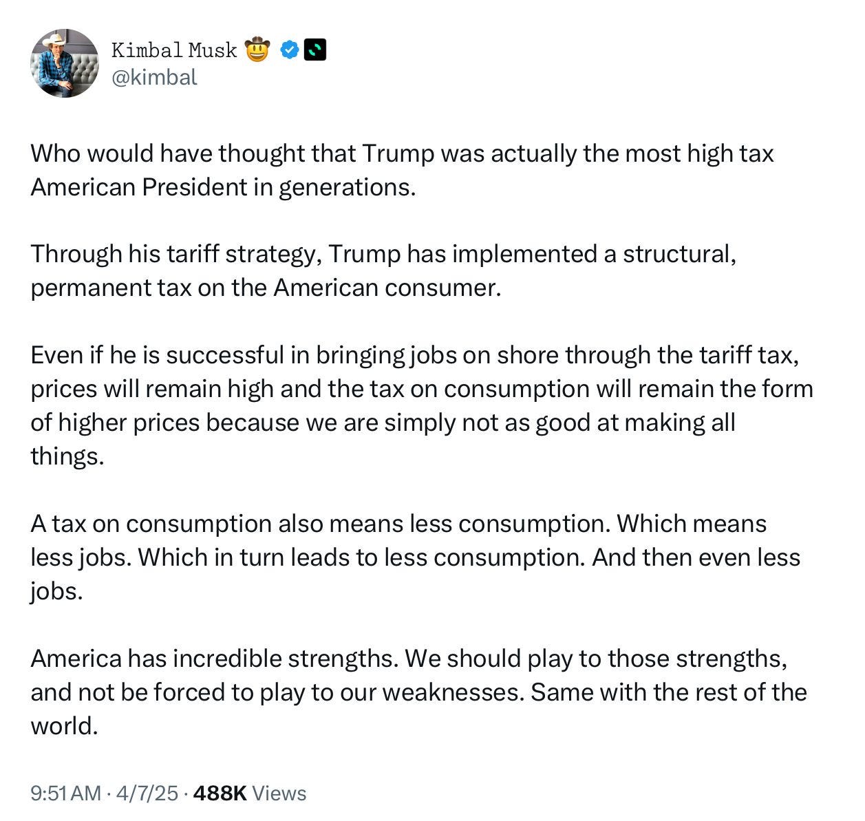 Kimbal Musk?
@kimbal
Who would have thought that Trump was actually the most high tax
American President in generations.
Through his tariff strategy, Trump has implemented a structural, permanent tax on the American consumer.
Even if he is successful in bringing jobs on shore through the tariff tax, prices will remain high and the tax on consumption will remain the form of higher prices because we are simply not as good at making all things.
A tax on consumption also means less consumption. Which means less jobs. Which in turn leads to less consumption. And then even less jobs.
America has incredible strengths. We should play to those strengths, and not be forced to play to our weaknesses. Same with the rest of the world.
9:51 AM • 4/7/25 • 488K Views