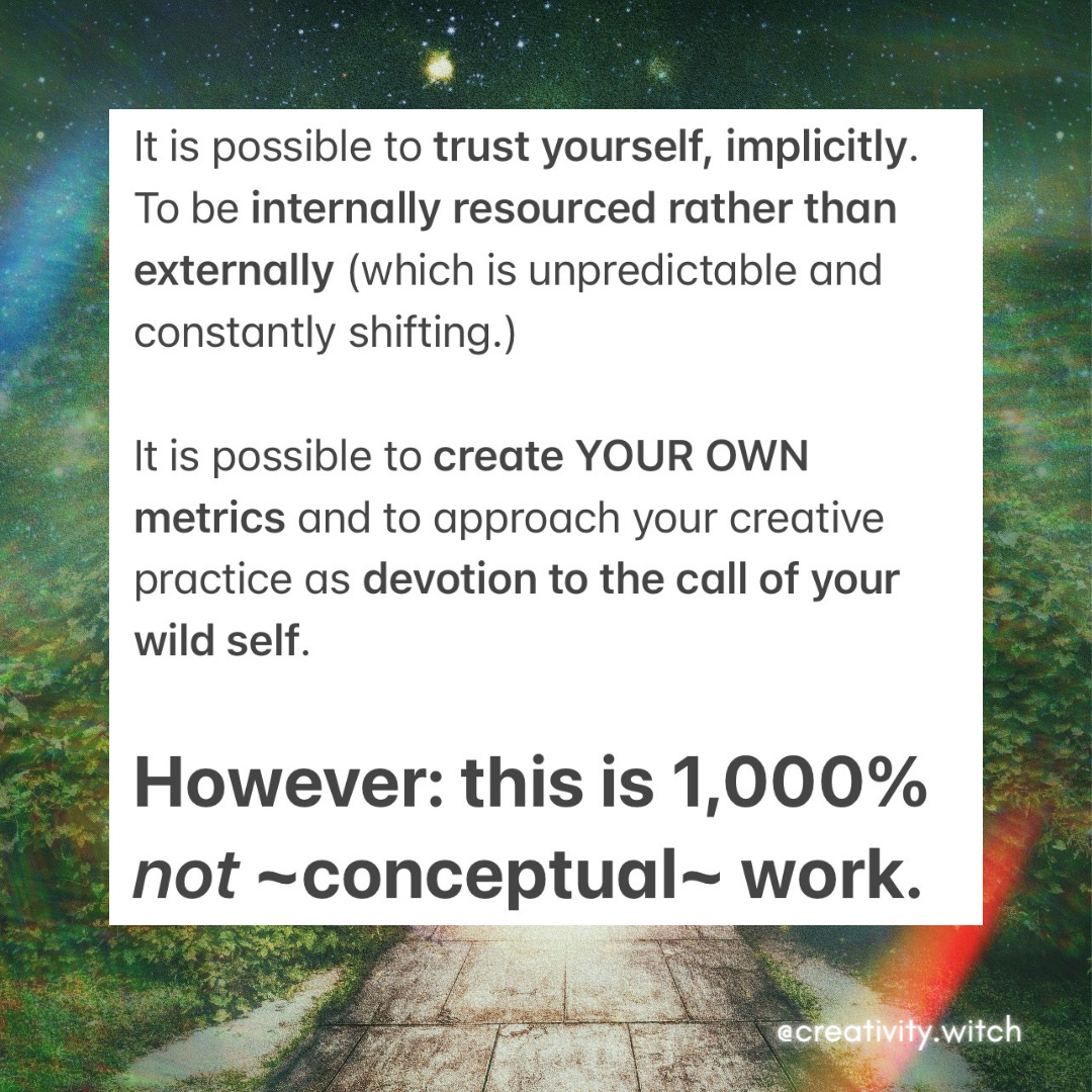 It is possible to trust yourself, implicitly. To be internally resourced rather than externally (which is unpredictable and constantly shifting.)    It is possible to create YOUR OWN metrics and to approach your creative practice as devotion to the call of your wild self.     However: this is 1,000% not ~conceptual~ work. 