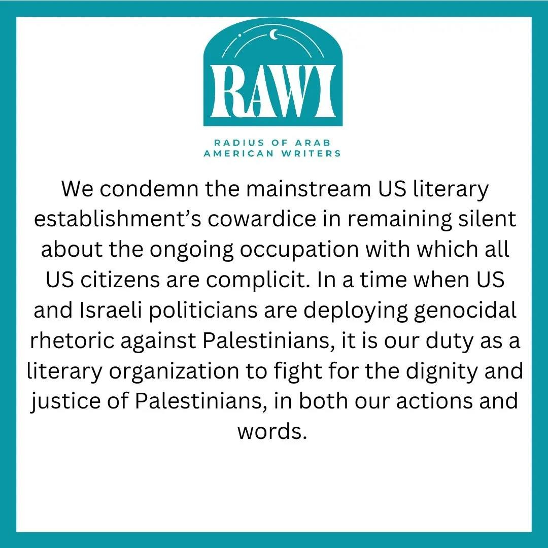 Blue and white statement from RAWI (Radius of Arab American Writers) that reads: We condemn the mainstream US literary establishment's cowardice in remaining silent about the ongoing occupation with which all US citizens are complicit. In a time when US and Israeli politicians are deploying genocidal rhetoric against Palestinians, it is our duty as a literary organization to fight for the dignity and justic of Palestinians, in both our actions and words.