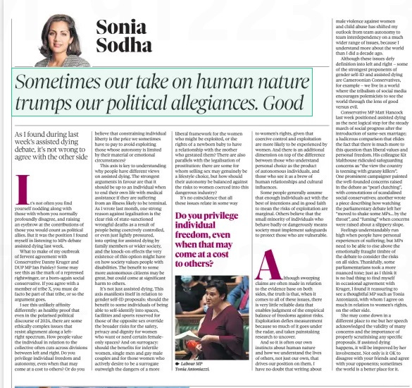 Sometimes our take on human nature trumps our political allegiances. Good As I found during last week’s assisted dying debate, it’s not wrong to agree with the other side The Observer5 May 2024Sonia Sodha ⬤ Labour MP Tonia Antoniazzi. It’s not often you find yourself nodding along with those with whom you normally profoundly disagree, and raising an eyebrow at the contributions of those you would count as political allies. But it was the position I found myself in listening to MPs debate assisted dying last week. What to make of my outbreak of fervent agreement with Conservative Danny Kruger and DUP MP Ian Paisley? Some may see this as the mark of a repressed rightwinger, or a born-again social conservative. If you agree with a member of tribe X, you must de facto be part of that tribe, or so the argument goes. I see this unlikely affinity differently: as healthy proof that even in the polarised political discourse of 2024, there are some ethically complex issues that resist alignment along a leftright spectrum. How people value the individual in relation to the collective often cuts across divisions between left and right. Do you privilege individual freedom and autonomy, even when that may come at a cost to others? Or do you believe that constraining individual liberty is the price we sometimes have to pay to avoid exploiting those whose autonomy is limited by their material or emotional circumstances? This axis is key to understanding why people have different views on assisted dying. The strongest arguments in favour are that it should be up to an individual when to end their own life with medical assistance if they are suffering from an illness likely to be terminal. As I wrote last month, one strong reason against legalisation is the clear risk of state-sanctioned wrongful deaths as a result of people being coercively controlled, or even just lightly pressured, into opting for assisted dying by family members or wider society, and the knock-on effects the very existence of this option might have on how society values people with disabilities. The benefit to some more autonomous citizens may be great, but could come at significant harm to others. It’s not just assisted dying. This axis manifests itself in relation to gender self-ID proposals: should the benefit to some individuals of being able to self-identify into spaces, facilities and sports reserved for those of the opposite sex override the broader risks for the safety, privacy and dignity for women who want or need certain femaleonly spaces? And on surrogacy: should the benefits for infertile women, single men and gay male couples and for those women who actively desire to be a surrogate outweigh the dangers of a more liberal framework for the women who might be exploited, or the rights of a newborn baby to have a relationship with the mother who gestated them? There are also parallels with the legalisation of prostitution: there are some for whom selling sex may genuinely be a lifestyle choice, but how should their autonomy be balanced against the risks to women coerced into this dangerous industry? It’s no coincidence that all these issues relate in some way to women’s rights, given that coercive control and exploitation are more likely to be experienced by women. And there is an additional dimension on top of the difference between those who understand personal choice as the product of autonomous individuals, and those who see it as a brew of human relationships and cultural influences. Some people generally assume that enough individuals act with the best of intentions and in good faith to mean the risks of exploitation are marginal. Others believe that the small minority of individuals who behave badly or dangerously means society must implement safeguards to protect those who are vulnerable. Although sweeping claims are often made in relation to the evidence base on both sides, the truth is that, when it comes to all of these issues, there is very little reliable data that enables judgment of the empirical balance of freedoms against risks. Exploitation defies measurement because so much of it goes under the radar, and takes painstaking research to uncover. And so it is often our own instincts about human nature and how we understand the lives of others, not just our own, that drives our position on them. I have no doubt that writing about male violence against women and child abuse has shifted my outlook from team autonomy to team interdependency on a much wider range of issues, because I understand more about the world than I did a decade ago. Although these issues defy definition into left and right – some of the strongest proponents of gender self-ID and assisted dying are Cameroonian Conservatives, for example – we live in a world where the tribalism of social media encourages polemicists to see the world through the lens of good versus evil. Conservative MP Matt Hancock last week positioned assisted dying as the next logical step for the steady march of social progress after the introduction of same-sex marriage; a ludicrous comparison that elides the fact that there is much more to this question than liberal values and personal freedom. His colleague Kit Malthouse ridiculed safeguarding concerns as “the view the country is teeming with granny killers”. One prominent campaigner painted the well-founded concerns raised in the debate as “pearl clutching”, with connotations of scandalised social conservatives; another wrote a piece describing how watching the parliamentary debate left her “moved to shake some MPs… by the throat”, and “fuming” when concerns were raised about a slippery slope. Feelings understandably run high when people have personal experiences of suffering; but MPs need to be able to rise above the emotionally fraught timbre of the debate to consider the risks on all sides. Thankfully, some parliamentarians took a more nuanced tone; just as I think it is no bad thing to find myself in occasional agreement with Kruger, I found it reassuring to see a thoughtful MP such as Tonia Antoniazzi, with whom I agree on much in relation to women’s rights, on the other side. She may come down in a different place to me but her speech acknowledged the validity of many concerns and the importance of properly scrutinising any specific proposals. If assisted dying happens, it will be improved by her involvement. Not only is it OK to disagree with your friends and agree with your opponents; sometimes the world is a better place for it. Do you privilege individual freedom, even when that may come at a cost to others? Article Name:Sometimes our take on human nature trumps our political allegiances. Good Publication:The Observer Author:Sonia Sodha Start Page:46 End Page:46