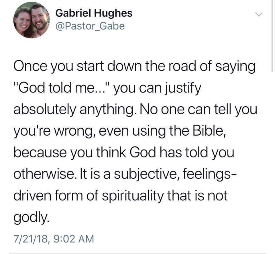 May be an image of 2 people and text that says "Gabriel Hughes @Pastor_Gabe Once you start down the road of saying "God told me... you can justify absolutely anything. No one can tell you you're wrong, even using the Bible, because you think God has told you otherwise. It is a subjective, feelings- driven form of spirituality that is not godly. 7/21/18, 9:02 AM"