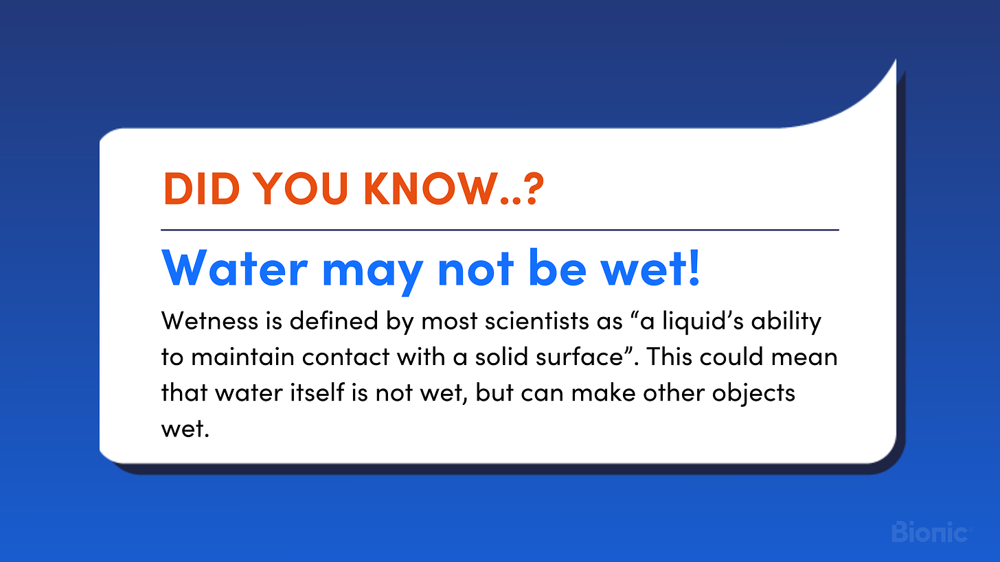 Did you know water might not be wet? Wetness is defined by most scientists as “a liquid’s ability to maintain contact with a solid surface”. This could mean that water itself is not wet, but can make other objects wet.