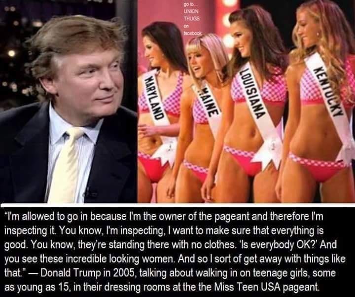 Trump leering at Miss Teen USA contestants in swimsuits, with a quote from Trump in which he justifies why he believes he is allowed to walk in on minor girls changing clothes, because he owns the pageant and that it gives him the right to leer at 15 year old teen girls.