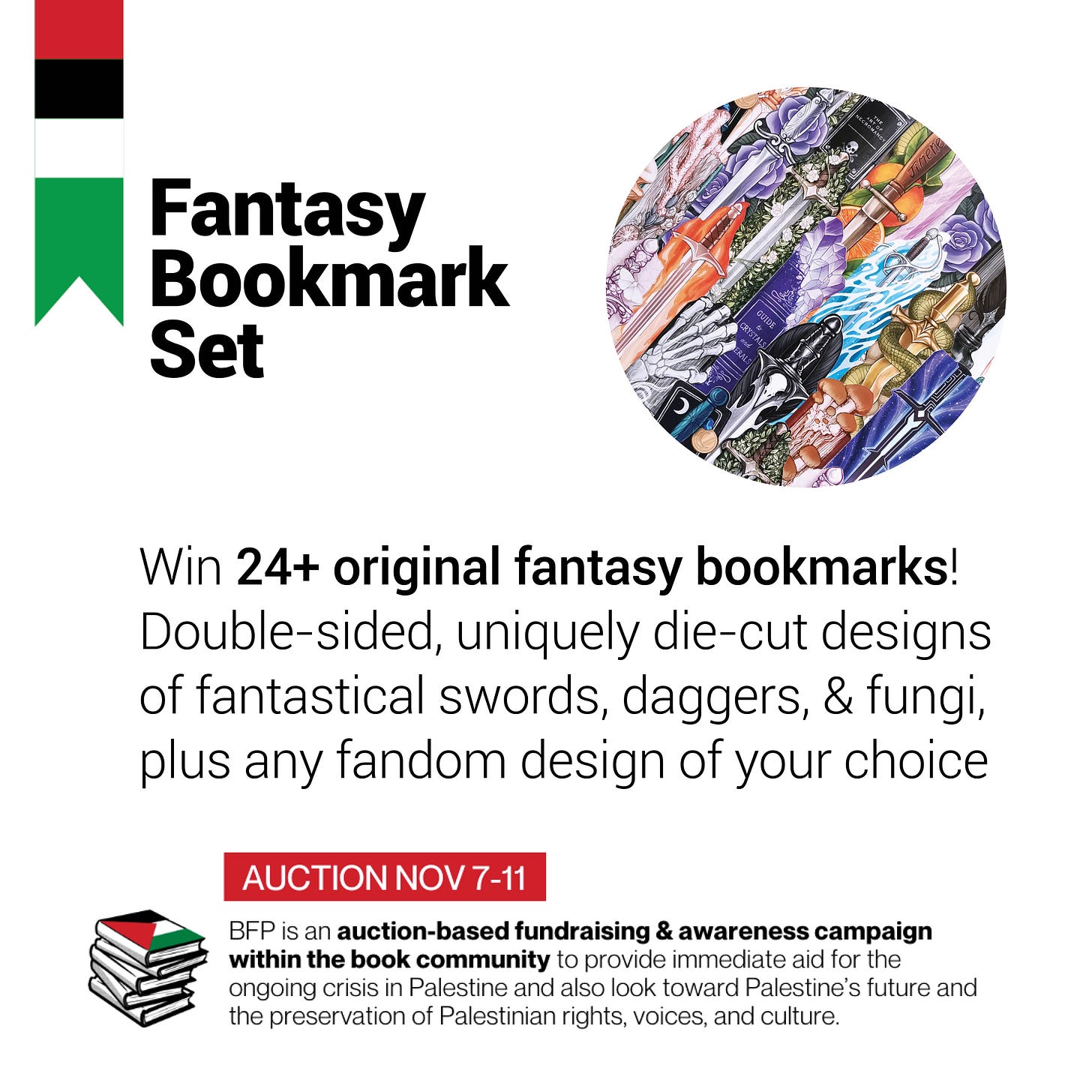 Graphic reading: **Fantasy Bookmark Set**. A circular image of many brightly coloured bookmarks laid on top of each other.  Win 24+ original fantasy bookmarks! Double-sided, uniquely die-cut designs of fantastical swords, daggers, & fungi, plus any fandom design of your choice  Auction: Nov 7-11. BFP is an auction-based fundraising & awareness campaign within the book community to provide immediate aid for the ongoing crisis in Palestine and also look toward Palestine’s future and the preservation of Palestinian right, voices, and culture.
