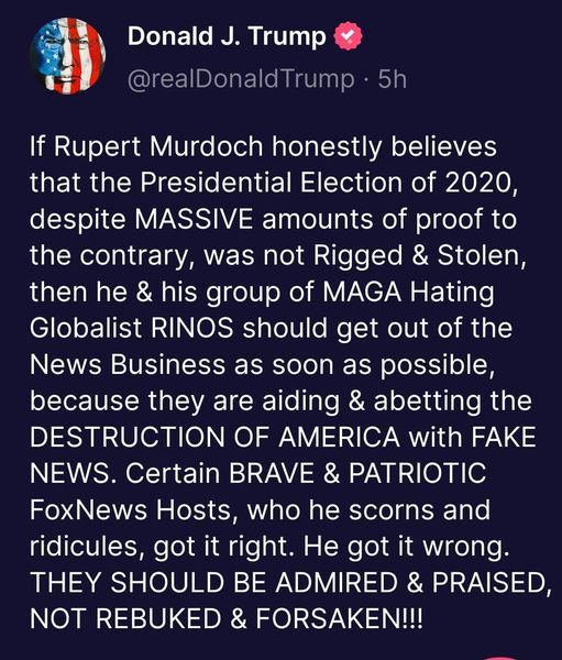 May be an image of text that says 'Donald J. Trump @realDonaldTrump 5h If Rupert Murdoch honestly believes that the Presidential Election of 2020, despite MASSIVE amounts of proof to the contrary, was not Rigged & Stolen, then he & his group of MAGA Hating Globalist RINOS should get out of the News Business as soon as possible, because they are aiding & abetting the DESTRUCTION OF AMERICA with FAKE NEWS. Certain BRAVE & PATRIOTIC FoxNews Hosts, who he scorns and ridicules, got it right. He got it wrong. THEY SHOULD BE ADMIRED & PRAISED, NOT REBUKED FORSAKEN!!!'