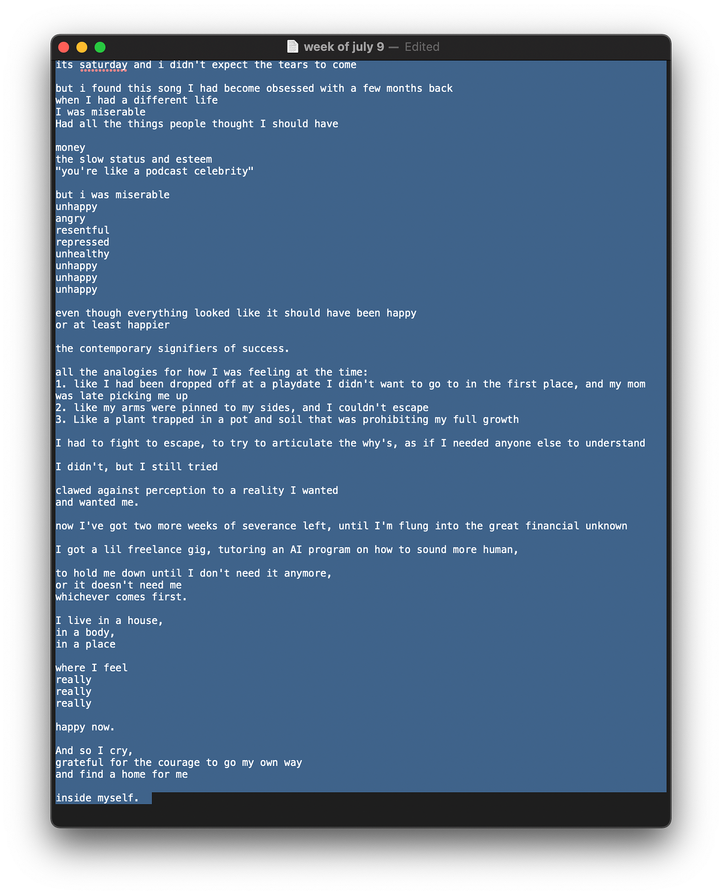 Tearing up in the restaurant below the yoga studio  its saturday and i didn't expect the tears to come  but i found this song I had become obsessed with a few months back  when I had a different life.  I was miserable.  Had all the things people thought I should have:  money  the slow status and esteem  "you're like a podcast celebrity."  but i was miserable  unhappy  angry  resentful  repressed  unhealthy  unhappy  unhappy  unhappy  even though everything looked like it should have been happy  or at least happier  the contemporary signifiers of success.   all the analogies for how I was feeling at the time:  1. like I had been dropped off at a playdate I didn't want to go to in the first place, and my mom was late picking me up  2. like my arms were pinned to my sides, and I couldn't escape  3. like a plant trapped in a pot and soil that was prohibiting my full growth  I had to fight to escape, to try to articulate the why's, as if I needed anyone else to understand   I didn't, but I still tried  clawed against perception to a reality I wanted  and wanted me.  now I've got two more weeks of severance left, until I'm flung into the great financial unknown  I got a lil freelance gig, tutoring an AI program on how to sound more human,  to hold me down until I don't need it anymore,   or it doesn't need me  whichever comes first.  I live in a house,   in a body,   in a place  where I feel   really   really  really   happy now.   And so I cry,   grateful for the courage to go my own way  and find a home for me  inside myself.  