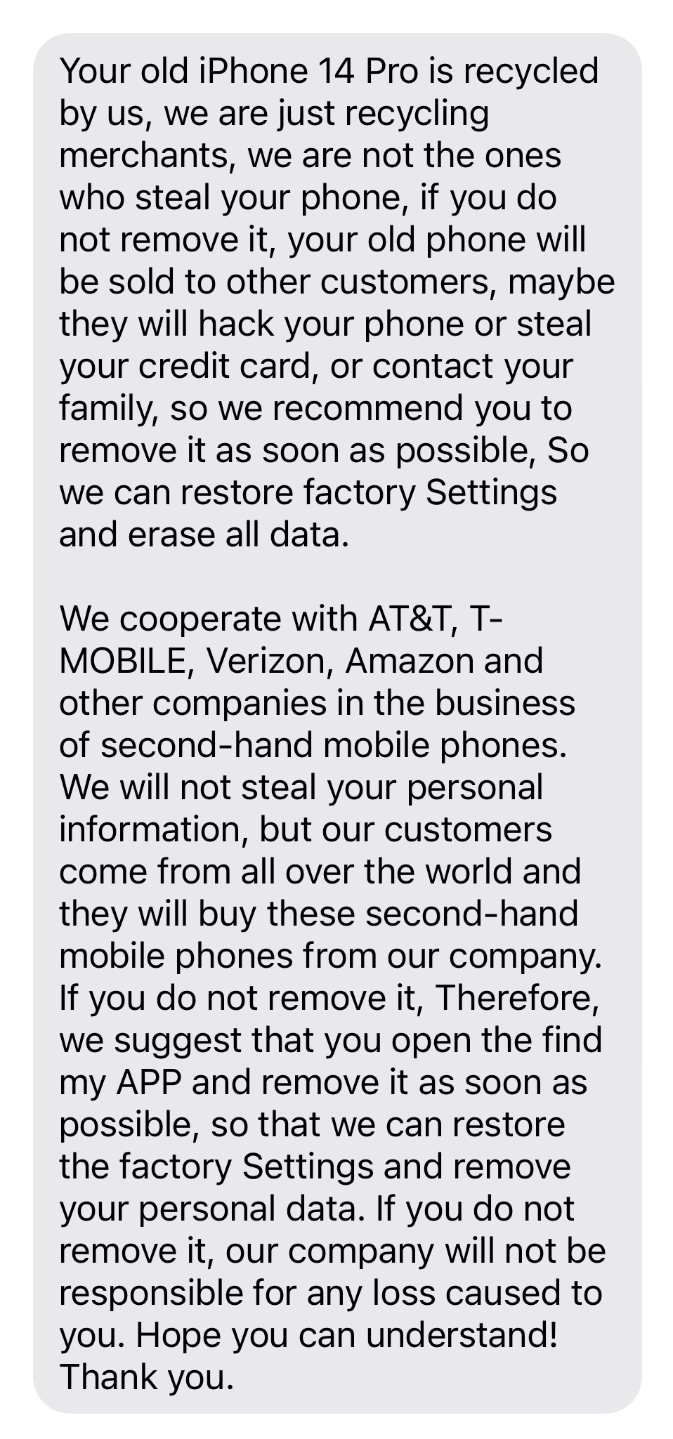 “Your old iPhone 14 Pro is recycled by us, we are just recycling merchants, we are not the ones who steal your phone, if you do not remove it, your old phone will be sold to other customers, maybe they will hack your phone or steal your credit card, or contact your family, so we recommend you to remove it as soon as possible, So we can restore factory Settings and erase all data.   We cooperate with AT&T, T-MOBILE, Verizon, Amazon and other companies in the business of second-hand mobile phones. We will not steal your personal information, but our customers come from all over the world and they will buy these second-hand mobile phones from our company. If you do not remove it, Therefore, we suggest that you open the find my APP and remove it as soon as possible, so that we can restore the factory Settings and remove your personal data. If you do not remove it, our company will not be responsible for any loss caused to you. Hope you can understand! Thank you.”