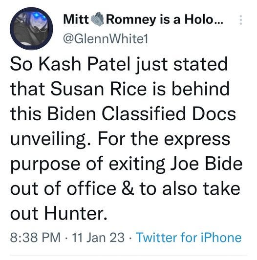 May be a Twitter screenshot of text that says 'Mitt Romney is a Holo... @GlennWhite1 So Kash Patel just stated that Susan Rice is behind this Biden Classified Docs unveiling. For the express purpose of exiting Joe Bide out of office & to also take out Hunter. 8:38 PM 11 Jan 23 Twitter for iPhone'