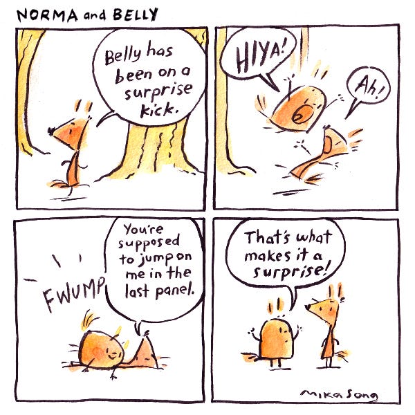 "Belly has been on a surprise kick," says Norma the triangular squirrel, looking over her shoulder suspiciously. Suddenly Belly drops down on her from a tree! Norma tells her that she was supposed to jump on her in the last panel, but Belly says that that's what makes it a surprise!