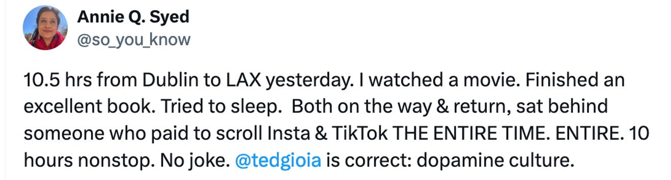 Tweet reads: 10.5 hrs from Dublin to LAX yesterday. I watched a movie. Finished an excellent book. Tried to sleep.  Both on the way & return, sat behind someone who paid to scroll Insta & TikTok THE ENTIRE TIME. ENTIRE. 10 hours nonstop. No joke. @tedgioia  is correct: dopamine culture.