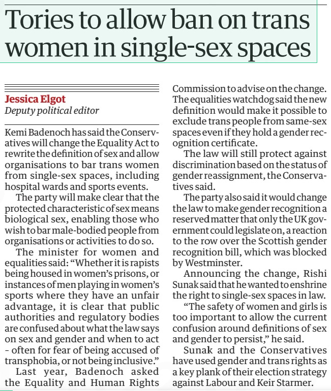 summarise from a pro trans perspective and explain why this is unworkable - Tories to allow ban on trans women in single-sex spaces The Guardian3 Jun 2024Jessica Elgot Deputy political editor Kemi Badenoch has said the Conservatives will change the Equality Act to rewrite the definition of sex and allow organisations to bar trans women from single-sex spaces, including hospital wards and sports events.  The party will make clear that the protected characteristic of sex means biological sex, enabling those who wish to bar male-bodied people from organisations or activities to do so.  The minister for women and equalities said: “Whether it is rapists being housed in women’s prisons, or instances of men playing in women’s sports where they have an unfair advantage, it is clear that public authorities and regulatory bodies are confused about what the law says on sex and gender and when to act – often for fear of being accused of transphobia, or not being inclusive.”  Last year, Badenoch asked the Equality and Human Rights Commission to advise on the change. The equalities watchdog said the new definition would make it possible to exclude trans people from same-sex spaces even if they hold a gender recognition certificate.  The law will still protect against discrimination based on the status of gender reassignment, the Conservatives said.  The party also said it would change the law to make gender recognition a reserved matter that only the UK government could legislate on, a reaction to the row over the Scottish gender recognition bill, which was blocked by Westminster.  Announcing the change, Rishi Sunak said that he wanted to enshrine the right to single-sex spaces in law.  “The safety of women and girls is too important to allow the current confusion around definitions of sex and gender to persist,” he said.  Sunak and the Conservatives have used gender and trans rights as a key plank of their election strategy against Labour and Keir Starmer.  Article Name:Tories to allow ban on trans women in single-sex spaces Publication:The Guardian Author:Jessica Elgot Deputy political editor Start Page:4 End Page:4