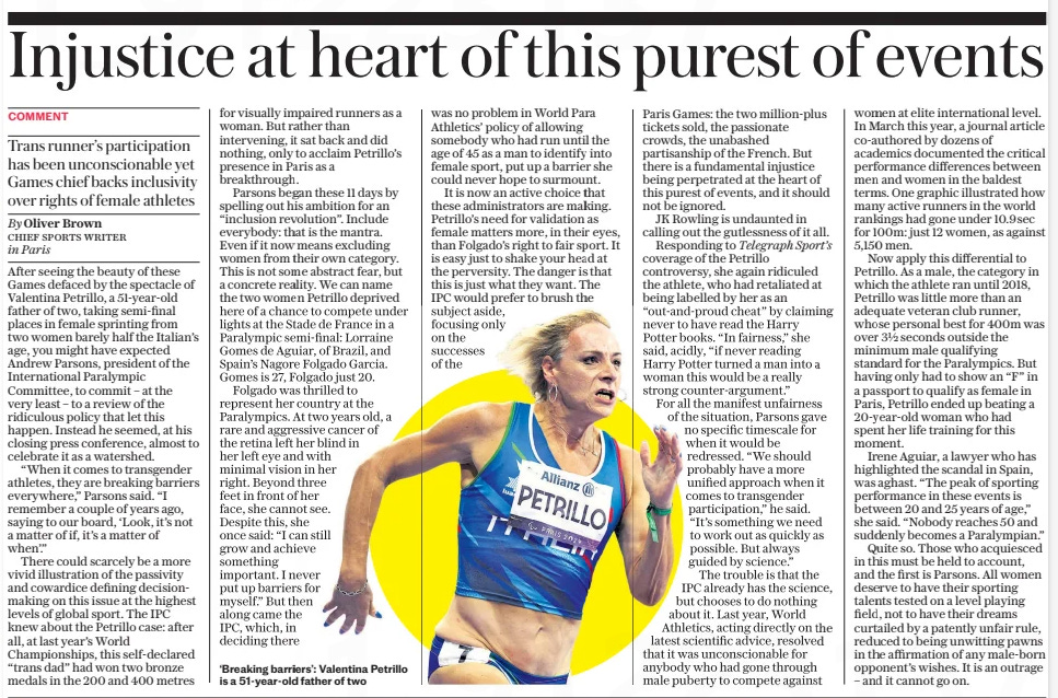 Injustice at heart of this purest of events Trans runner’s participation has been unconscionable yet Games chief backs inclusivity over rights of female athletes The Daily Telegraph9 Sep 2024By Oliver Brown CHIEF SPORTS WRITER in Paris  ‘Breaking barriers’: Valentina Petrillo is a 51-year-old father of two After seeing the beauty of these Games defaced by the spectacle of Valentina Petrillo, a 51-year-old father of two, taking semi-final places in female sprinting from two women barely half the Italian’s age, you might have expected Andrew Parsons, president of the International Paralympic Committee, to commit – at the very least – to a review of the ridiculous policy that let this happen. Instead he seemed, at his closing press conference, almost to celebrate it as a watershed.  “When it comes to transgender athletes, they are breaking barriers everywhere,” Parsons said. “I remember a couple of years ago, saying to our board, ‘Look, it’s not a matter of if, it’s a matter of when’.”  There could scarcely be a more vivid illustration of the passivity and cowardice defining decisionmaking on this issue at the highest levels of global sport. The IPC knew about the Petrillo case: after all, at last year’s World Championships, this self-declared “trans dad” had won two bronze medals in the 200 and 400 metres for visually impaired runners as a woman. But rather than intervening, it sat back and did nothing, only to acclaim Petrillo’s presence in Paris as a breakthrough.  Parsons began these 11 days by spelling out his ambition for an “inclusion revolution”. Include everybody: that is the mantra. Even if it now means excluding women from their own category. This is not some abstract fear, but a concrete reality. We can name the two women Petrillo deprived here of a chance to compete under lights at the Stade de France in a Paralympic semi-final: Lorraine Gomes de Aguiar, of Brazil, and Spain’s Nagore Folgado Garcia. Gomes is 27, Folgado just 20.  Folgado was thrilled to represent her country at the Paralympics. At two years old, a rare and aggressive cancer of the retina left her blind in her left eye and with minimal vision in her right. Beyond three feet in front of her face, she cannot see. Despite this, she once said: “I can still grow and achieve something important. I never put up barriers for myself.” But then along came the  IPC, which, in deciding there was no problem in World Para Athletics’ policy of allowing somebody who had run until the age of 45 as a man to identify into female sport, put up a barrier she could never hope to surmount.  It is now an active choice that these administrators are making. Petrillo’s need for validation as female matters more, in their eyes, than Folgado’s right to fair sport. It is easy just to shake your head at the perversity. The danger is that this is just what they want. The IPC would prefer to brush the subject aside, focusing only on the successes of the Paris Games: the two million-plus tickets sold, the passionate crowds, the unabashed partisanship of the French. But there is a fundamental injustice being perpetrated at the heart of this purest of events, and it should not be ignored.  JK Rowling is undaunted in calling out the gutlessness of it all.  Responding to Telegraph Sport’s coverage of the Petrillo controversy, she again ridiculed the athlete, who had retaliated at being labelled by her as an “out-and-proud cheat” by claiming never to have read the Harry Potter books. “In fairness,” she said, acidly, “if never reading Harry Potter turned a man into a woman this would be a really strong counter-argument.”  For all the manifest unfairness of the situation, Parsons gave no specific timescale for when it would be redressed. “We should probably have a more unified approach when it comes to transgender participation,” he said. “It’s something we need to work out as quickly as possible. But always guided by science.”  The trouble is that the IPC already has the science, but chooses to do nothing about it. Last year, World Athletics, acting directly on the latest scientific advice, resolved that it was unconscionable for anybody who had gone through male puberty to compete against women at elite international level. In March this year, a journal article co-authored by dozens of academics documented the critical performance differences between men and women in the baldest terms. One graphic illustrated how many active runners in the world rankings had gone under 10.9sec for 100m: just 12 women, as against 5,150 men.  Now apply this differential to Petrillo. As a male, the category in which the athlete ran until 2018, Petrillo was little more than an adequate veteran club runner, whose personal best for 400m was over 3½ seconds outside the minimum male qualifying standard for the Paralympics. But having only had to show an “F” in a passport to qualify as female in Paris, Petrillo ended up beating a 20-year-old woman who had spent her life training for this moment.  Irene Aguiar, a lawyer who has highlighted the scandal in Spain, was aghast. “The peak of sporting performance in these events is between 20 and 25 years of age,” she said. “Nobody reaches 50 and suddenly becomes a Paralympian.”  Quite so. Those who acquiesced in this must be held to account, and the first is Parsons. All women deserve to have their sporting talents tested on a level playing field, not to have their dreams curtailed by a patently unfair rule, reduced to being unwitting pawns in the affirmation of any male-born opponent’s wishes. It is an outrage – and it cannot go on.  Article Name:Injustice at heart of this purest of events Publication:The Daily Telegraph Author:By Oliver Brown CHIEF SPORTS WRITER in Paris Start Page:15 End Page:15