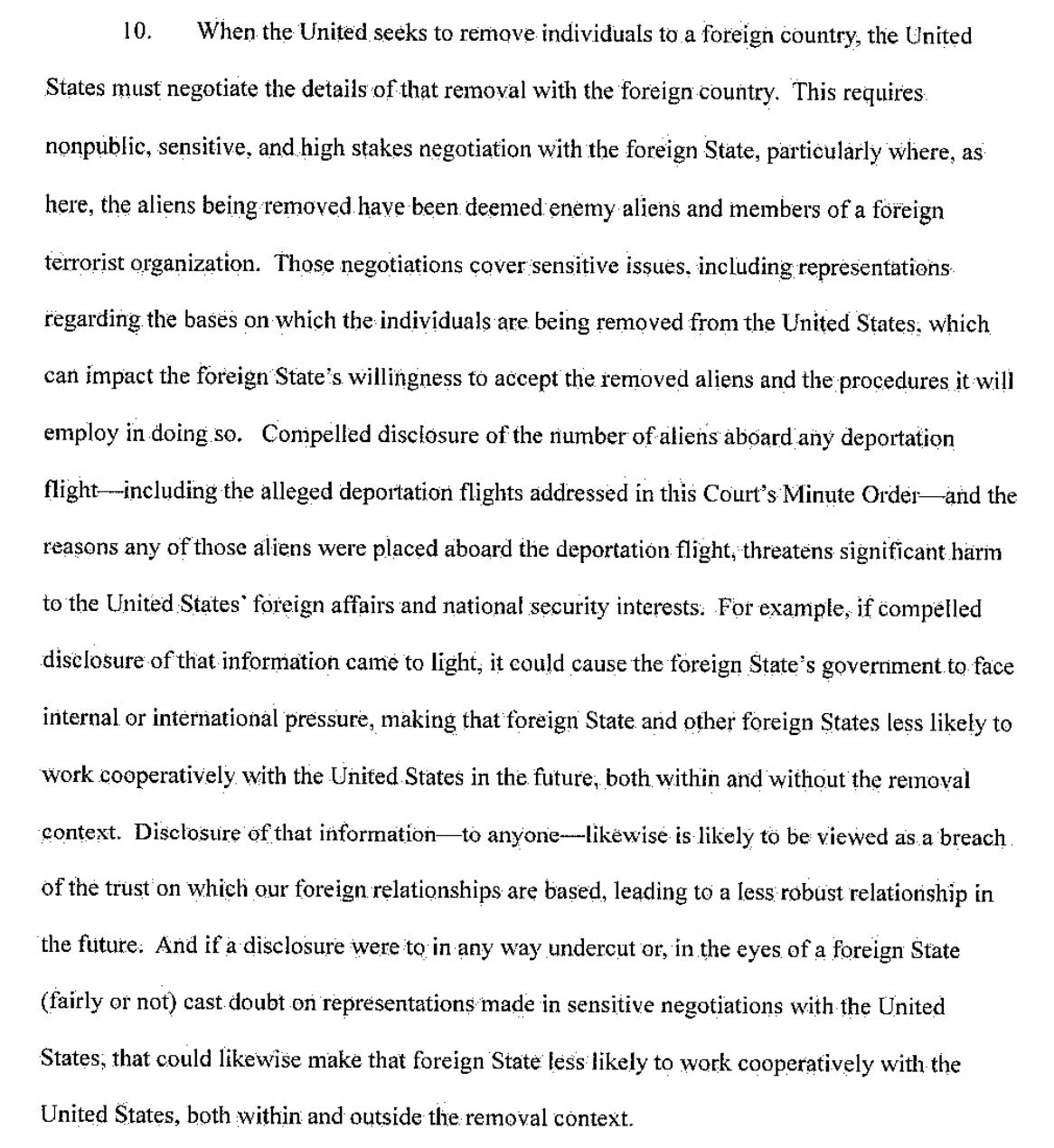 10. When the United seeks to remove individuals to a foreign country, the United States must negotiate the details of that removal with the foreign country. This requires nonpublic, sensitive, and high stakes negotiation with the foreign State, particularly where, as here, the aliens being removed have been deemed enemy aliens and members of a föreign terrorist organization. Those negotiations cover sensitive issues. including representations regarding the bases on which the individuals are being removed from the United States: which can impact the foreign State's willingness to accept the removed aliens and the procedures it will employ in doing so. Compelled disclosure of the number of aliens aboard any deportation flight-including the alleged deportation flights addressed in this Court's Minute Order and the reasons any of those aliens were placed aboard the deportation flight, threatens significant harin to the United States foreign affairs and national security interests: For example, if compelled disclosure of that information came to light, it could cause the foreign State's government to face internal or international pressure, making that foreign State and other foreign States less likely to work cooperatively with the United States in the future, both within and without the removal context. Disclosure of that information-to anyone likewise is likely to be viewed as a breach of the trust on which our foreign relationships are based, leading to a less robust relationship in the future. And if a disclosure were to in any way undercut or, in the eyes of a foreign State (fairly or not) cast doubt on representations made in sensitive negotiations with the United States; that could likewise make that foreign State less likely to work cooperatively with the United States, both within and outside the removal context.