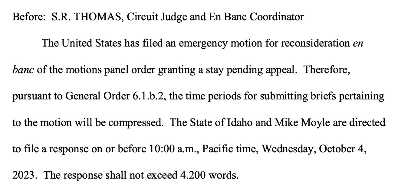 Before: S.R. THOMAS, Circuit Judge and En Banc Coordinator The United States has filed an emergency motion for reconsideration en banc of the motions panel order granting a stay pending appeal. Therefore, pursuant to General Order 6.1.b.2, the time periods for submitting briefs pertaining to the motion will be compressed. The State of Idaho and Mike Moyle are directed to file a response on or before 10:00 a.m., Pacific time, Wednesday, October 4, 2023. The response shall not exceed 4.200 words. 