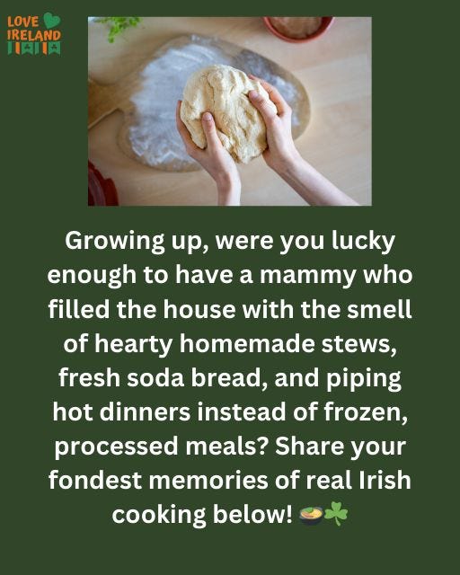May be an image of 1 person and text that says "LOVE IRELAND H内肉 Growing up, were you lucky enough to to have a mammy who filled the house with the smell of hearty homemade stews fresh soda bread, and piping hot dinners instead of frozen, processed meals? Share your fondest memories of real Irish cooking below!"