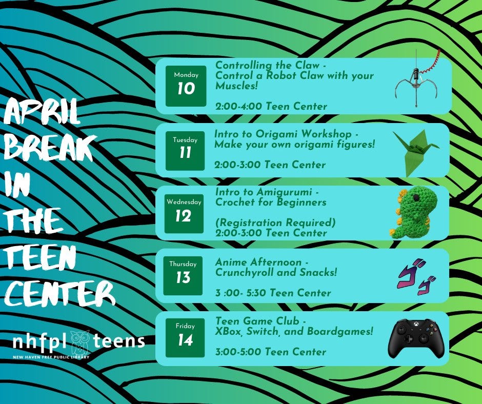 [Image ID: a gradient background that goes from teal to green with black lines in a wave pattern. To the right in a font like handwriting, April Break in the Teen Center is written. Next to that, in five turquoise boxes are the events listed for Monday April 10 through Friday April 14. Monday’s event is Controlling the Claw - Control a Robot Claw with your Muscles from 2:00 to 4:00 in the teen center. Tuesday’s event is Intro to Origami Workshop – Make your own origami figures from 2:00 to 3:00 in the teen center. Wednesday’s event is Intro to Amigurumi – Crochet for Beginners, registration required from 2:00 to 3:00 in the teen center. Thursday’s event is Anime Afternoon – Crunchyroll and Snacks from 3:00 to 5:30 in the teen center. Friday’s event is Teen Game Club – Xbox, Switch, and Boardgames from 3:00 to 5:00 in the Teen Center. The NHFPL Teens logo is in the bottom left corner]