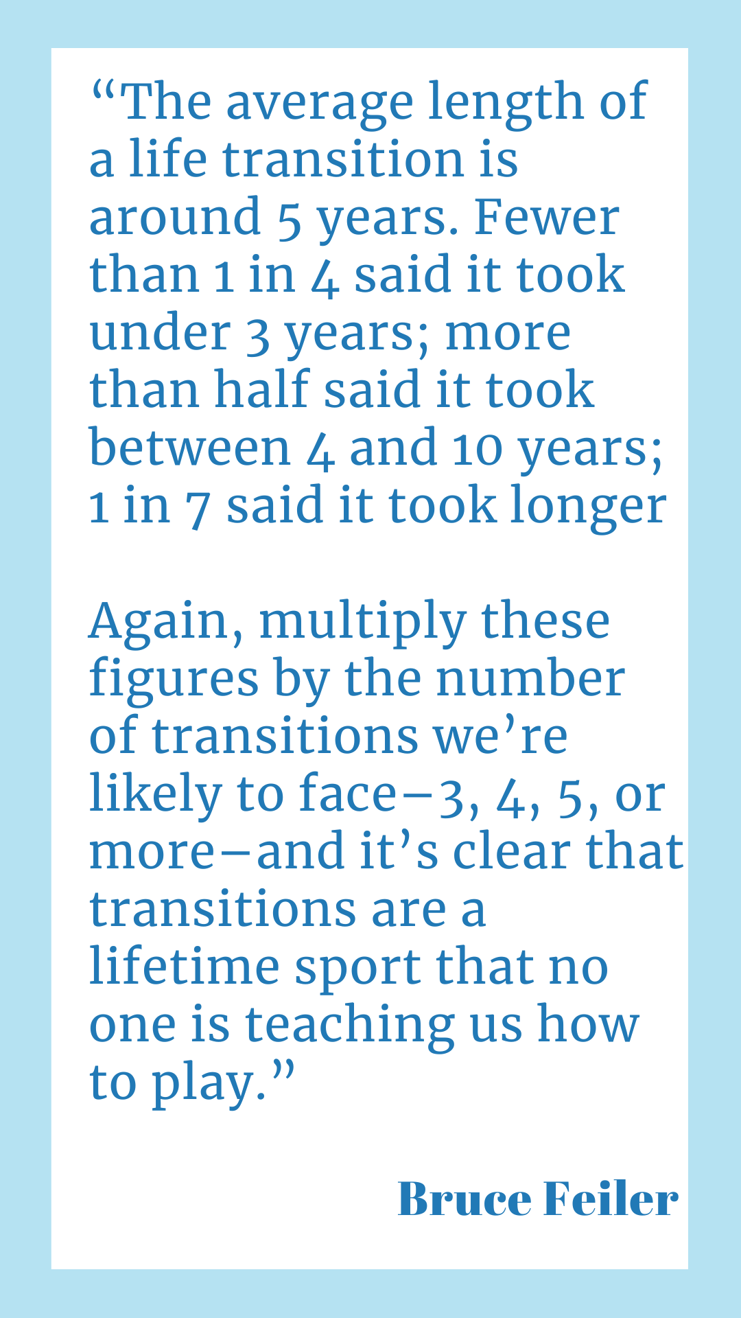 " The average length of a life transition is around five years. Fewer than one in four said it took under three years; more than half said it took between four and ten years; one in seven said it took longer. Again, multiply these figures by the number of transitions we’re likely to face–three, four, five, or more–and it’s clear that transitions are a lifetime sport that no one is teaching us how to play," said Bruce Feiler.