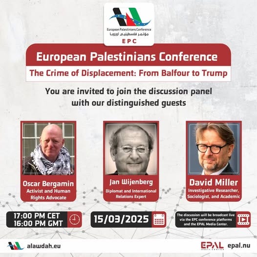 May be an image of 3 people and text that says "European Palestinians Conference اوروبا فلسطينيي مؤتمر EPC European Palestinians Conference The Crime of Displacement: From Balfour to Trump You are invited to join the discussion panel with our distinguished guests Oscar Bergamin Activist and Human Rights Advocate Jan Wijenberg Diplomat ndIn International Relations Expert 17:00 PM CET 16:00 PM GMT David Miller Investigative InvestigativeResearcher, Researcher, Sociologist, and Academic 15/03/2025 alawdah.eu The discussion will broadcast live conference platforms EPAL Media enter. and EPAL epal.nu" May be an image of 3 people and text that says "European Palestinians Conference اوروبا فلسطينيي مؤتمر EPC European Palestinians Conference The Crime of Displacement: From Balfour to Trump You are invited to join the discussion panel with our distinguished guests Oscar Bergamin Activist and Human Rights Advocate Jan Wijenberg Diplomat ndIn International Relations Expert 17:00 PM CET 16:00 PM GMT David Miller Investigative InvestigativeResearcher, Researcher, Sociologist, and Academic 15/03/2025 alawdah.eu The discussion will broadcast live conference platforms EPAL Media enter. and EPAL epal.nu"