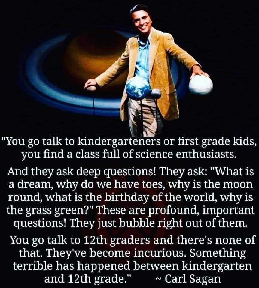 “You go talk to kindergartners or first-grade kids, you find a class full of science enthusiasts. They ask deep questions. They ask, "What is a dream, why do we have toes, why is the moon round, what is the birthday of the world, why is grass green?"  These are profound, important questions. They just bubble right out of them.  You go talk to 12th graders and there's none of that. They've become incurious. Something terrible has happened between kindergarten and 12th grade.” --Carl Sagan