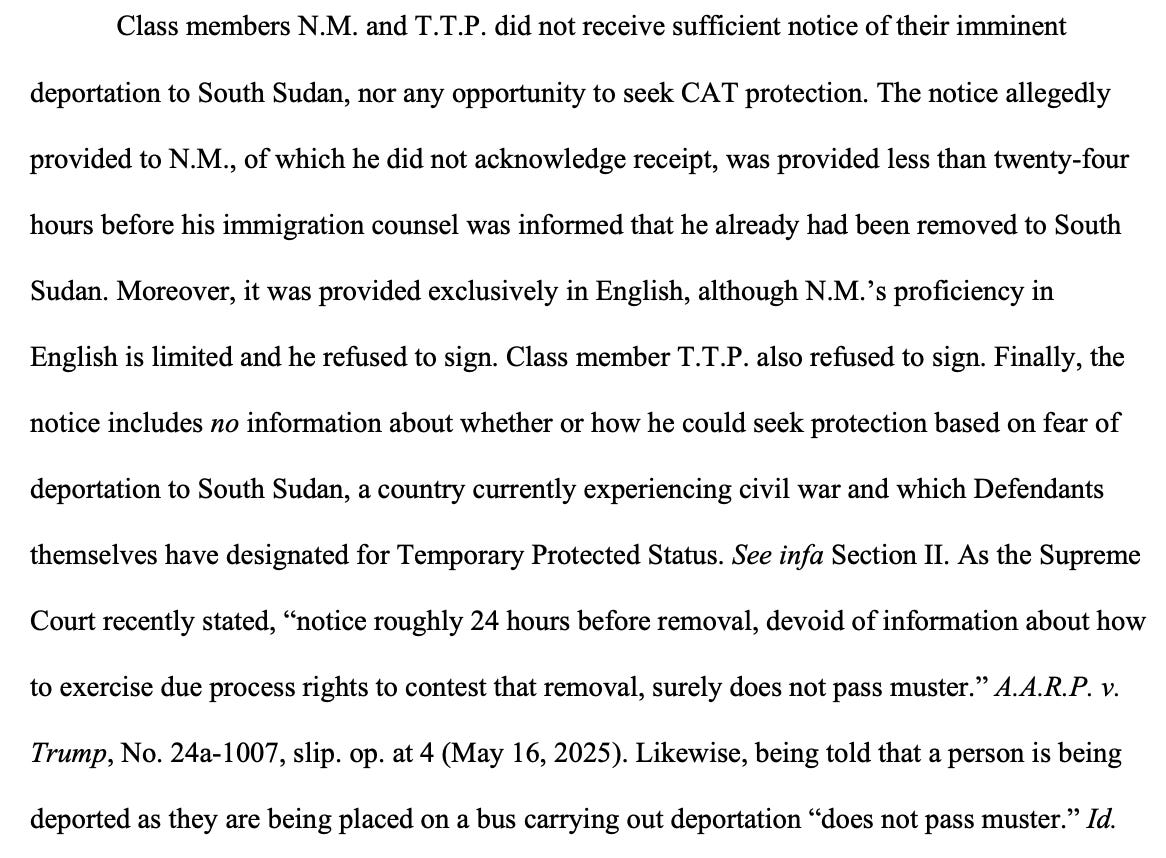Class members N.M. and T.T.P. did not receive sufficient notice of their imminent deportation to South Sudan, nor any opportunity to seek CAT protection. The notice allegedly provided to N.M., of which he did not acknowledge receipt, was provided less than twenty-four hours before his immigration counsel was informed that he already had been removed to South Sudan. Moreover, it was provided exclusively in English, although N.M.’s proficiency in English is limited and he refused to sign. Class member T.T.P. also refused to sign. Finally, the notice includes no information about whether or how he could seek protection based on fear of deportation to South Sudan, a country currently experiencing civil war and which Defendants themselves have designated for Temporary Protected Status. See infa Section II. As the Supreme Court recently stated, “notice roughly 24 hours before removal, devoid of information about how to exercise due process rights to contest that removal, surely does not pass muster.” A.A.R.P. v. Trump, No. 24a-1007, slip. op. at 4 (May 16, 2025). Likewise, being told that a person is being deported as they are being placed on a bus carrying out deportation “does not pass muster.” Id.
