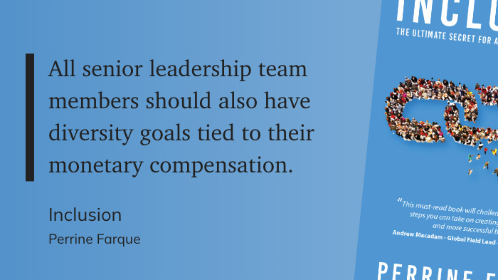 "All senior leadership team members should also have diversity goals tied to their monetary compensation.  Inclusion Perrine Farque"