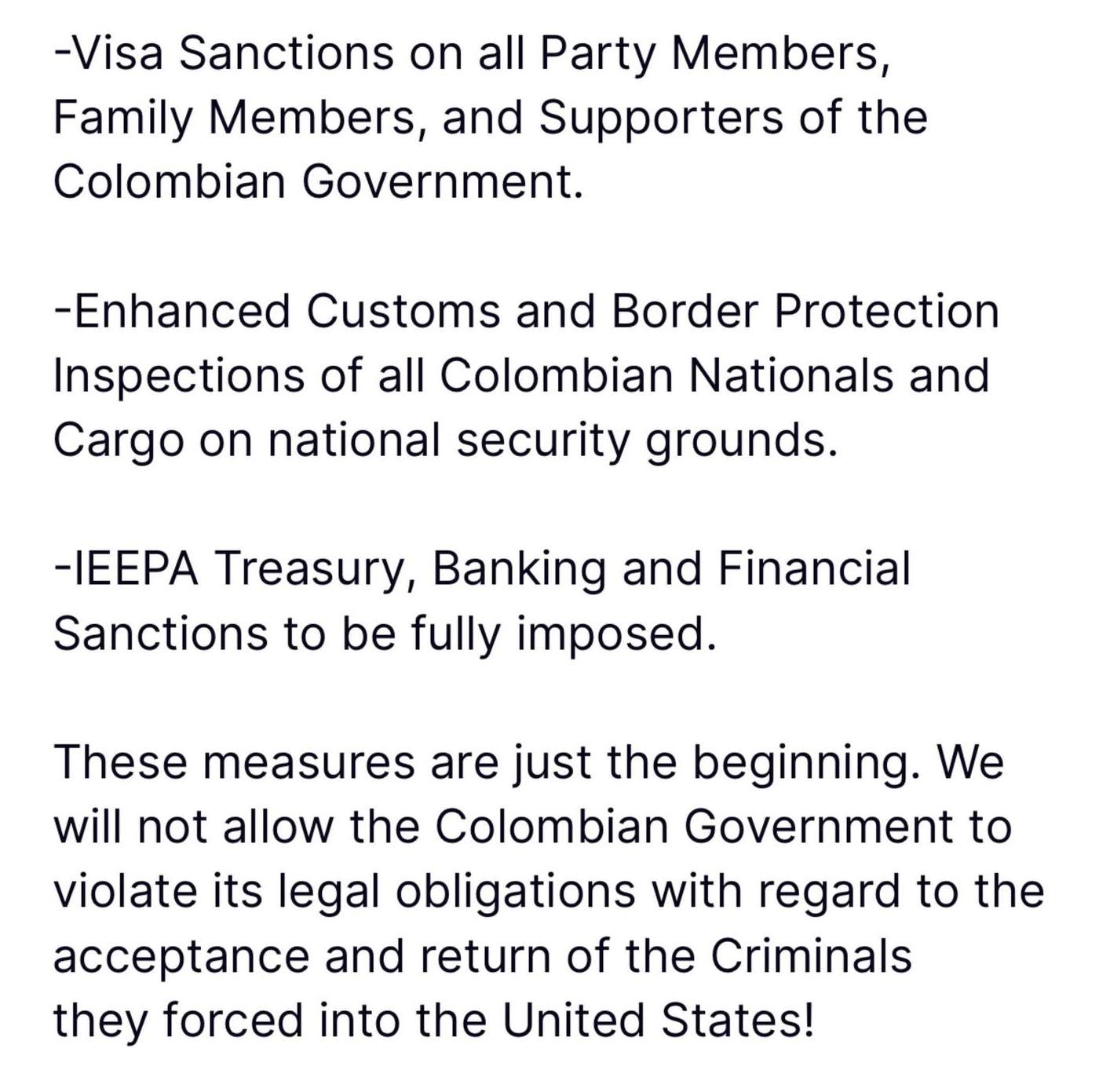 May be an image of text that says '-Visa Sanctions on all Party Members, Members Family Members and Supporters of the Colombian Government. -Enhanced Customs and Border Protection Inspections of all Colombian Nationals and Cargo on national security grounds. -IEEPA Treasury, Banking and Financial Sanctions to be fully imposed. These measures are just the beginning. We will not allow the Colombian Government to violate its legal obligations with regard to the e and return of the Criminals they forced into the United States!'