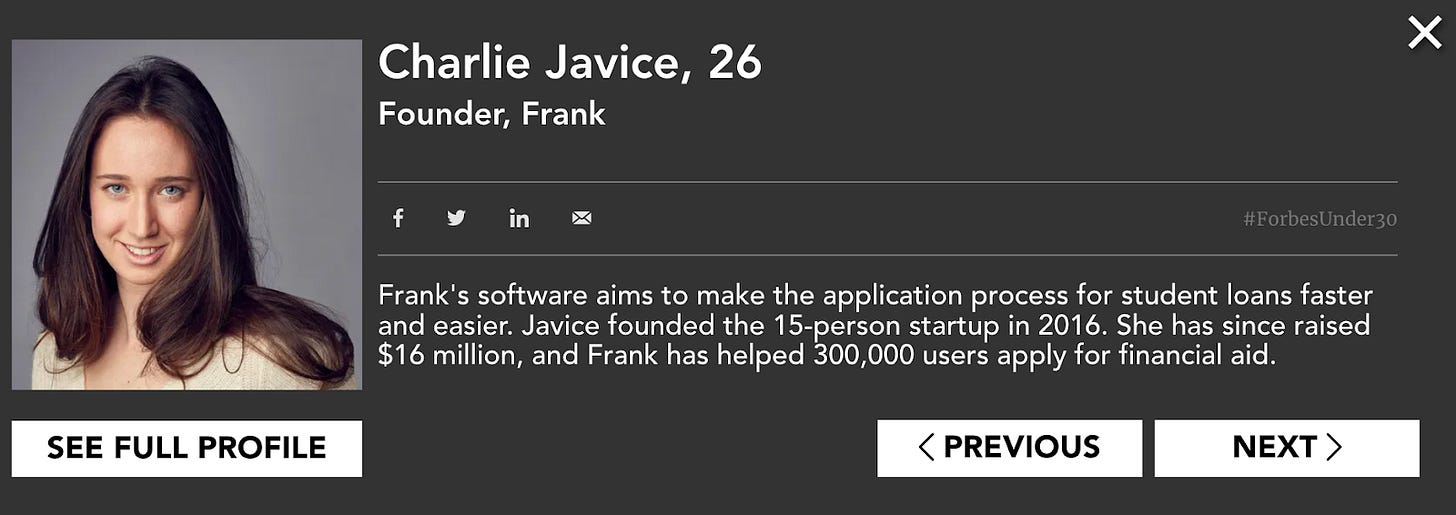 How Charlie Javice appeared on the Forbes 30 under 30 list in 2019. We now know the 300,000 user number was fake. Source: Forbes How Charlie Javice appeared on the Forbes 30 under 30 list in 2019. We now know the 300,000 user number was fake. Source: Forbes