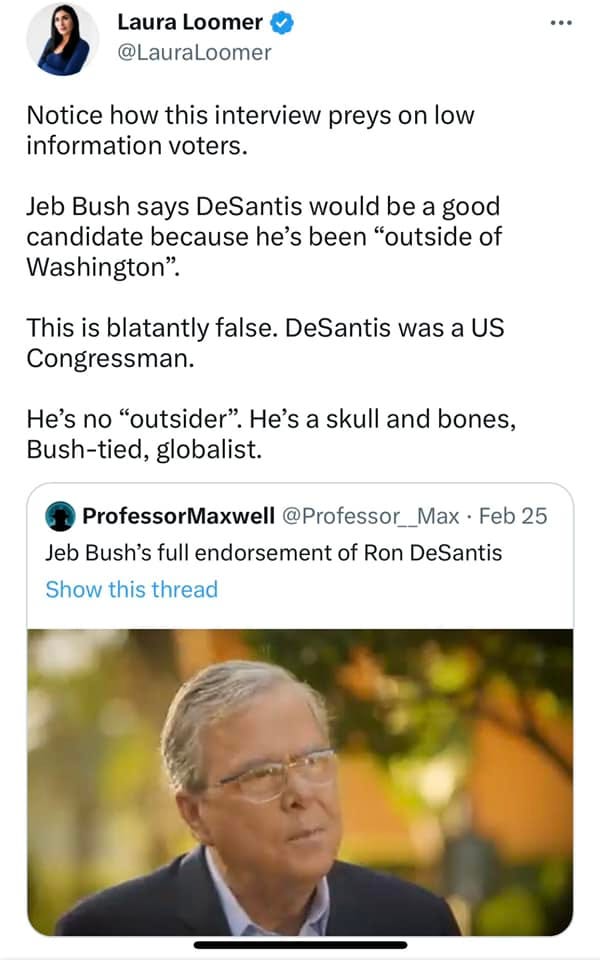 May be an image of 2 people and text that says 'Laura Loomer @LauraLoomer Notice how this interview preys on low information voters. Jeb Bush says DeSantis would be a good candidate because he's been "outside of Washington". This is blatantly false. DeSantis was a US Congressman. He's no "outsider". He's a skull and bones, Bush-tied, globalist. ProfessorMaxwell @Professor_Max Feb 25 Jeb Bush's full endorsement of Ron DeSantis Show this thread'