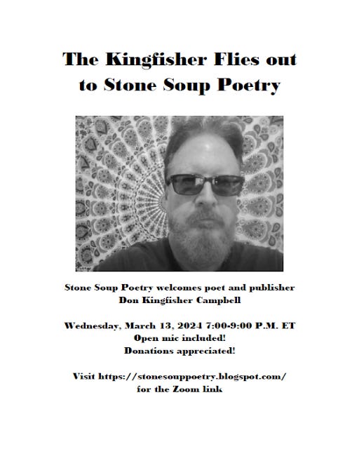 Flyer: The Kingfisher Flies out to Stone Soup Poetry - Stone Soup Poetry welcomes poet and publisher Don Kingfisher Campbell - Wednesday, March 13, 2024 7:00-9:00 P.M. ET - Open mic included! Donations appreciated! - Visit https://stonesouppoetry.blogspot.com/ for the Zoom link