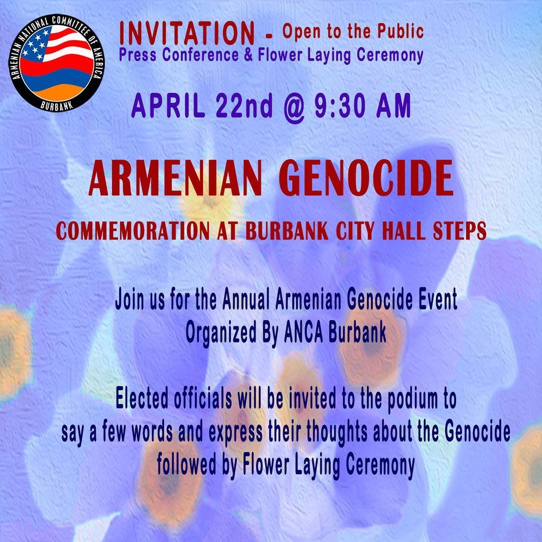 May be an image of text that says 'NATIONAL COHANTE INVITATION Open to the Public Press Conference & Flower Laying Ceremony BURB BURBANK APRIL 22nd @ 9:30 AM ARMENIAN GENOCIDE COMMEMORATION AT BURBANK CITY HALL STEPS Join us for the Annual Armenian Genocide Event Organized By ANCA Burbank Elected officials will be invited to the podium to say few words and express their thoughts about the Genocide followedby Flower Laying Ceremony'