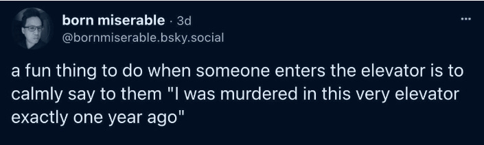 Post from @bornmiserable.bsky.social: a fun thing to do when someone enters the elevator is to calmly say to them "I was murdered in this very elevator exactly one vear ago"