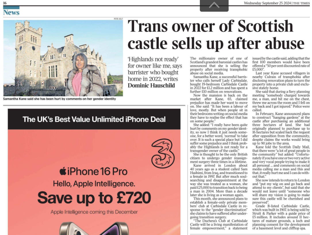 Trans owner of Scottish castle sells up after abuse ‘Highlands not ready’ for owner like me, says barrister who bought home in 2022, writes Dominic Hauschild  Samantha Kane said she has been hurt by comments on her gender identity The millionaire owner of one of Scotland’s grandest baronial castles has announced that she is selling the property after receiving transphobic abuse on social media.  Samantha Kane, a successful barrister who calls herself Lady Carbisdale, bought 19-bedroom Carbisdale Castle in 2022 for £1.2 million and has spent a further £10 million on renovations.  Now the mansion is back on the market after Kane, 65, claimed prejudice has made her want to move on. She said: “It has been a labour of love, mostly. But when people sit in their bedrooms writing on social media they have to realise the effect that has on some people.”  She added: “I really have been quite hurt by comments on my gender identity, so now I think it just needs someone, for a better word, ‘normal’ to take over. It is such a special place but I did suffer some prejudice and I think probably the Highlands is not ready for a transgender owner of the castle.”  She is thought to be the only British citizen to undergo gender reassignment surgery three times in a lifetime.  Kane arrived in London about 40 years ago as a student called Sam Hashimi, from Iraq, and transitioned to a female in 1997. But after much soulsearching and disappointment at the way she was treated as a woman, she paid £25,000 to transition back to being a man in 2004. More than a decade later she is living as a woman again.  This month, she announced plans to establish a female-only private members’ club at Carbisdale Castle in response to the “gender discrimination” she claims to have suffered after undergoing transition surgery.  “The Duchess’s Club at Carbisdale Castle will be a living manifestation of female empowerment,” a statement issued by the castle said, adding that the first 100 members would have been offered a “50 per cent discounted rate of £5,000”.  Last year Kane accused villagers in nearby Culrain of transphobia after disclosing renovation plans to turn the property into a private club and exclusive stately home.  She said that during a fiery planning meeting “somebody charged towards me, a man, and hit me on the chest, threw me across the room and I fell on my back and I got injured.” Police were called.  In February, Kane announced plans to construct “hanging gardens” at the castle after purchasing an additional three hectares of land. She had originally planned to purchase up to 16 hectares but scaled back the request after opposition from the community, despite claims the works would bring up to 90 jobs to the area.  Kane told the Scottish Daily Mail, that there were “a lot of great people in the community” but added: “Unfortunately if you have one or two very active and very vocal people trying to make it all personal ... and comments on social media calling me a man and this and that, it really hurt me and I can do without that.”  She now intends to return to London and “put my wig on and go back and attend to my clients”, but said that she would not leave until “someone who will share my vision is going to make sure this castle will be cherished and preserved”.  Grade B-listed Carbisdale Castle, which was built in 1907, is being sold by Strutt & Parker with a guide price of £5 million. It includes around 11 hectares of mature grounds, a loch and planning consent for the development of a basement level and clifftop spa.