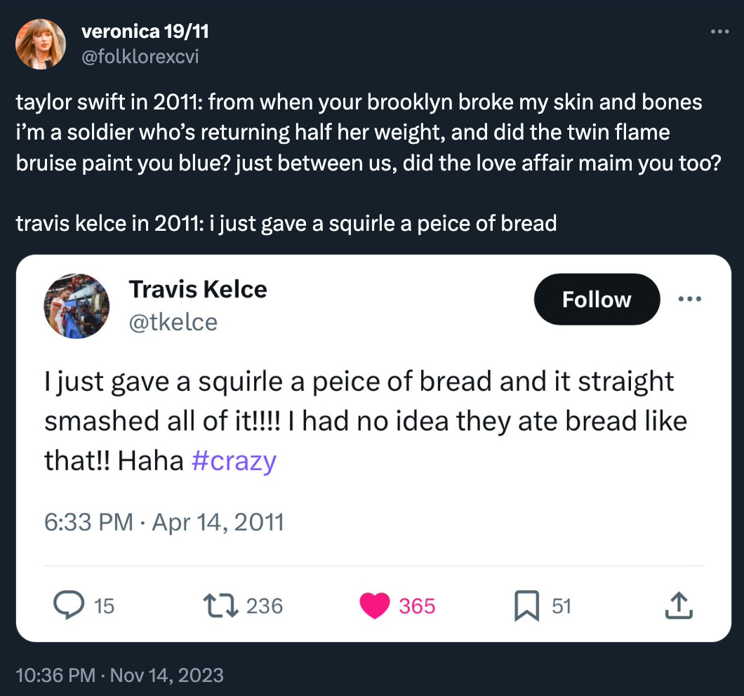 folklorexcvi tweeted: “taylor swift in 2011: from when your brooklyn broke my skin and bones i’m a soldier who’s returning half her weight, and did the twin flame bruise paint you blue? just between us, did the love affair maim you too? travis kelce in 2011: i just gave a squirle a peice of bread” with a screenshot of a Travis Kelce tweet from 2011 where he does in fact say exactly that. In fact he tweeted: “I just gave a squirle a peice of bread and it straight smashed all of it!!!! I had no idea they ate bread like that!! Haha #crazy” Haha hashtag crazy.
