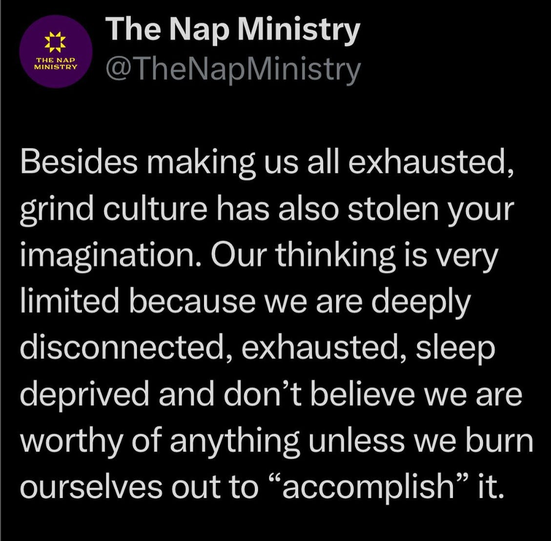 A tweet from @TheNapMinistry. Text: Besides making us all exhausted, grind culture has also stolen your imagination. Our thinking is very limited because we are deeply disconnected, exhausted, sleep deprived and don’t believe we are worthy of anything unless we burn ourselves out to “accomplish” it.