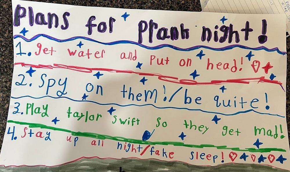 Picture of a handdrawn sign written by a child with the heading: Plans for prank night! The items on the list are as follows: 1. get water and put on head! 2. Spy on them/be quite. 3. Play Taylor Swift so they get mad. 4. Stay up all night/fake sleep!