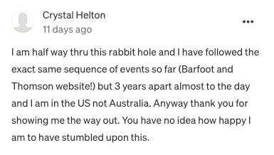 "I am half way thru this rabbit hole and I have followed the exact same sequence of events so far (Barfoot and Thomson website!) but 3 years apart almost to the day and I am in the US not Australia. Anyway thank you for showing me the way out. You have no idea how happy I am to have stumbled upon this."