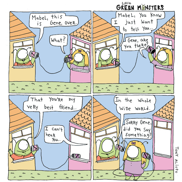 Gene a little green monster hangs out of the window of his house to talk on a string can phone with his friend Mabel. He tells Mabel that he wants her to know that she is his very best friend in the whole world. Mabel asks him if he said something.
